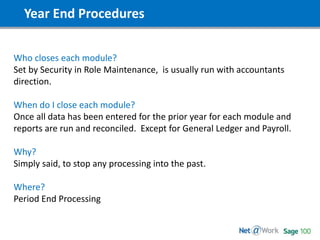 Year End Procedures
Who closes each module?
Set by Security in Role Maintenance, is usually run with accountants
direction.
When do I close each module?
Once all data has been entered for the prior year for each module and
reports are run and reconciled. Except for General Ledger and Payroll.
Why?
Simply said, to stop any processing into the past.
Where?
Period End Processing
 