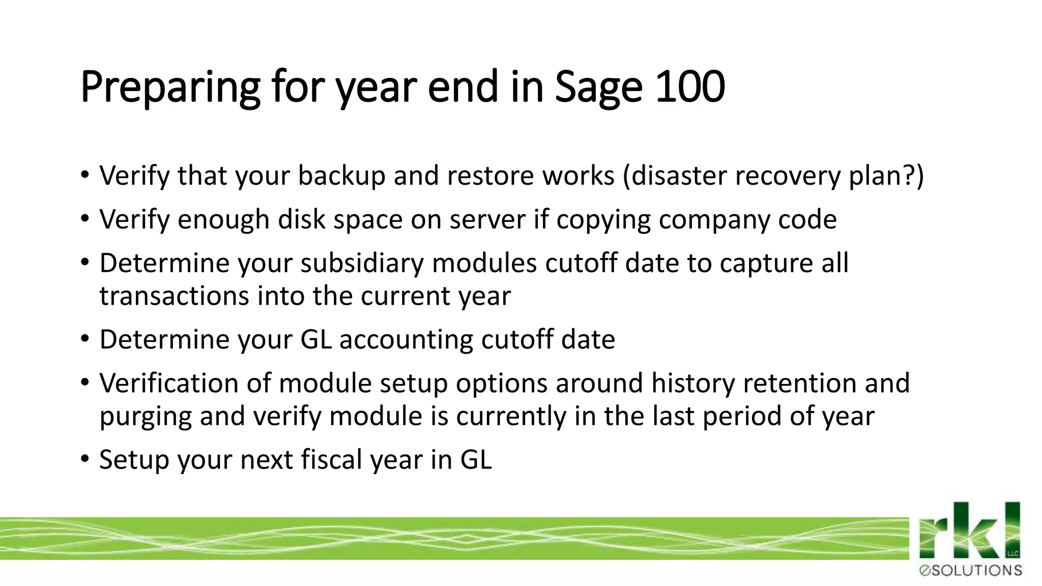 To edit footer choose Insert > Header & Footer and Apply to All 4
• Verify that your backup and restore works (disaster recovery plan?)
• Verify enough disk space on server if copying company code
• Determine your subsidiary modules cutoff date to capture all
transactions into the current year
• Determine your GL accounting cutoff date
• Verification of module setup options around history retention and
purging and verify module is currently in the last period of year
• Setup your next fiscal year in GL
Preparing for year end in Sage 100
 