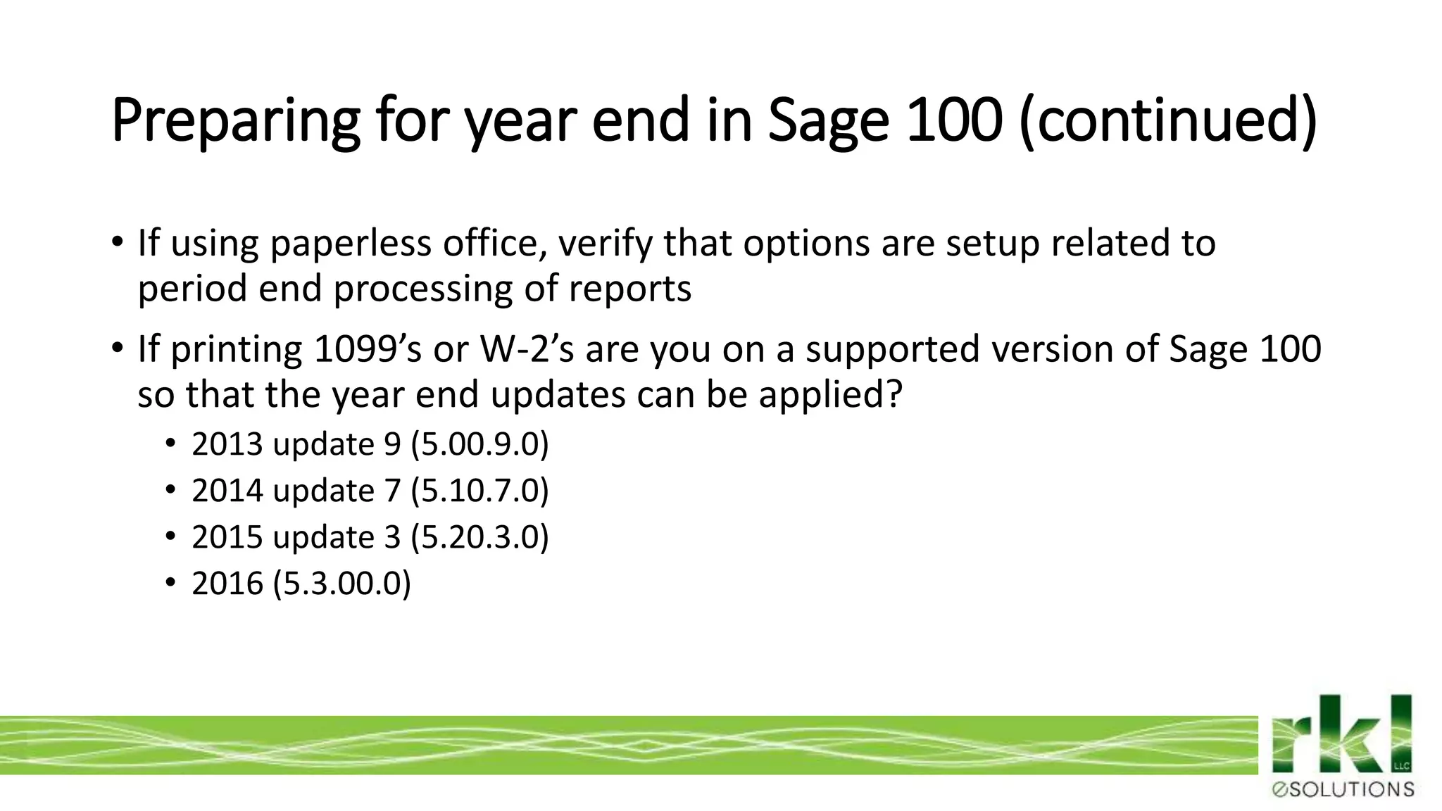 To edit footer choose Insert > Header & Footer and Apply to All 5
• If using paperless office, verify that options are setup related to
period end processing of reports
• If printing 1099’s or W-2’s are you on a supported version of Sage 100
so that the year end updates can be applied?
• 2013 update 9 (5.00.9.0)
• 2014 update 7 (5.10.7.0)
• 2015 update 3 (5.20.3.0)
• 2016 (5.3.00.0)
Preparing for year end in Sage 100 (continued)
 