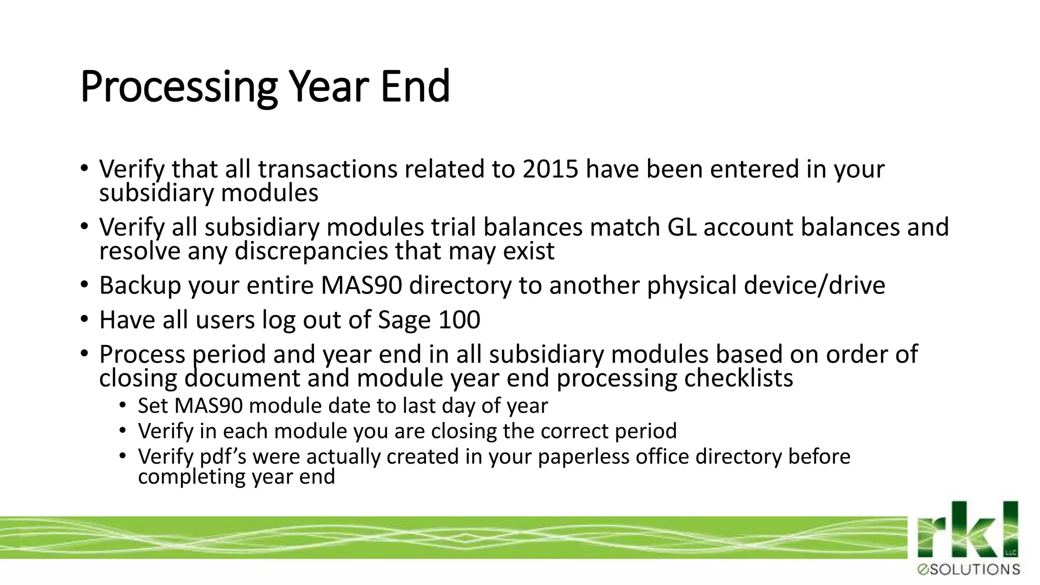 To edit footer choose Insert > Header & Footer and Apply to All 6
• Verify that all transactions related to 2015 have been entered in your
subsidiary modules
• Verify all subsidiary modules trial balances match GL account balances and
resolve any discrepancies that may exist
• Backup your entire MAS90 directory to another physical device/drive
• Have all users log out of Sage 100
• Process period and year end in all subsidiary modules based on order of
closing document and module year end processing checklists
• Set MAS90 module date to last day of year
• Verify in each module you are closing the correct period
• Verify pdf’s were actually created in your paperless office directory before
completing year end
Processing Year End
 