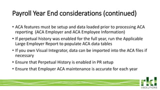 To edit footer choose Insert > Header & Footer and Apply to All 10
• ACA features must be setup and data loaded prior to processing ACA
reporting (ACA Employer and ACA Employee Information)
• If perpetual history was enabled for the full year, run the Applicable
Large Employer Report to populate ACA data tables
• If you own Visual Integrator, data can be imported into the ACA files if
necessary
• Ensure that Perpetual History is enabled in PR setup
• Ensure that Employer ACA maintenance is accurate for each year
Payroll Year End considerations (continued)
 