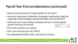 To edit footer choose Insert > Header & Footer and Apply to All 11
• Have you processed your fringe benefits for the year?
• Have your processed a deduction (employer contribution type) for
reporting of ACA employer sponsored health care on the W-2?
• Verify you are in your backup company and your current payroll
quarter and year are correct.
• Print and reconcile your reports.
• Print and reconcile your W-2’s/W-3
• File appropriate federal, state, and local tax returns.
Payroll Year End considerations (continued)
 