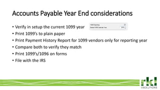 To edit footer choose Insert > Header & Footer and Apply to All 12
• Verify in setup the current 1099 year
• Print 1099’s to plain paper
• Print Payment History Report for 1099 vendors only for reporting year
• Compare both to verify they match
• Print 1099’s/1096 on forms
• File with the IRS
Accounts Payable Year End considerations
 