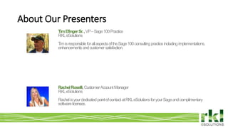 To edit footer choose Insert > Header & Footer and Apply to All 2
About Our Presenters
RachelRoselli,CustomerAccountManager
RKLeSolutions
Rachelisyourdedicatedpoint-of-contactatRKLeSolutionsforyourSageandcomplimentary
softwarelicenses.
TimEfingerSr.,VP–Sage100Practice
RKLeSolutions
TimisresponsibleforallaspectsoftheSage100consultingpracticeincludingimplementations,
enhancementsandcustomersatisfaction.
 