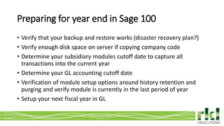 To edit footer choose Insert > Header & Footer and Apply to All 4
• Verify that your backup and restore works (disaster recovery plan?)
• Verify enough disk space on server if copying company code
• Determine your subsidiary modules cutoff date to capture all
transactions into the current year
• Determine your GL accounting cutoff date
• Verification of module setup options around history retention and
purging and verify module is currently in the last period of year
• Setup your next fiscal year in GL
Preparing for year end in Sage 100
 