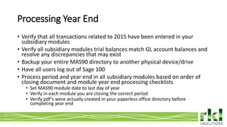 To edit footer choose Insert > Header & Footer and Apply to All 6
• Verify that all transactions related to 2015 have been entered in your
subsidiary modules
• Verify all subsidiary modules trial balances match GL account balances and
resolve any discrepancies that may exist
• Backup your entire MAS90 directory to another physical device/drive
• Have all users log out of Sage 100
• Process period and year end in all subsidiary modules based on order of
closing document and module year end processing checklists
• Set MAS90 module date to last day of year
• Verify in each module you are closing the correct period
• Verify pdf’s were actually created in your paperless office directory before
completing year end
Processing Year End
 