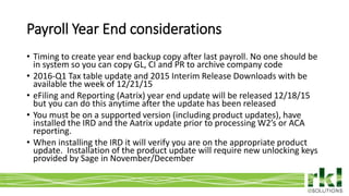 To edit footer choose Insert > Header & Footer and Apply to All 9
• Timing to create year end backup copy after last payroll. No one should be
in system so you can copy GL, CI and PR to archive company code
• 2016-Q1 Tax table update and 2015 Interim Release Downloads with be
available the week of 12/21/15
• eFiling and Reporting (Aatrix) year end update will be released 12/18/15
but you can do this anytime after the update has been released
• You must be on a supported version (including product updates), have
installed the IRD and the Aatrix update prior to processing W2’s or ACA
reporting.
• When installing the IRD it will verify you are on the appropriate product
update. Installation of the product update will require new unlocking keys
provided by Sage in November/December
Payroll Year End considerations
 