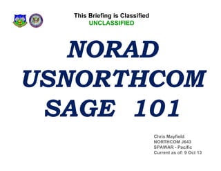 This Briefing is Classified
UNCLASSIFIED

NORAD
USNORTHCOM
SAGE 101
Chris Mayfield
NORTHCOM J643
SPAWAR - Pacific
Current as of: 9 Oct 13

 