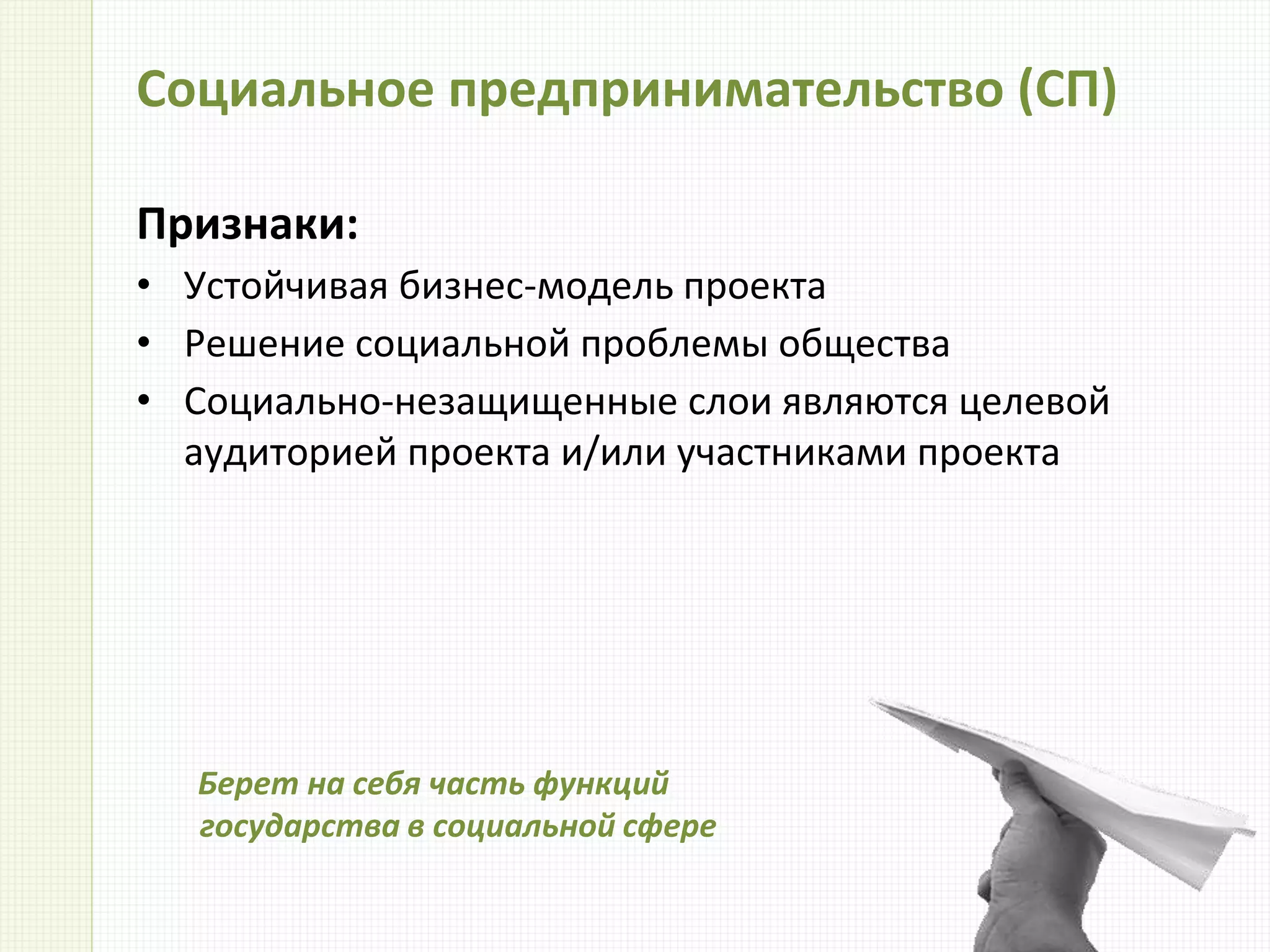 Социальное предпринимательство (СП)
Признаки:
• Устойчивая бизнес-модель проекта
• Решение социальной проблемы общества
• Социально-незащищенные слои являются целевой
аудиторией проекта и/или участниками проекта
Берет на себя часть функций
государства в социальной сфере
 