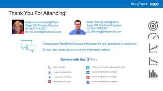 4/13/2018 11
Thank You For Attending!
Kelly Hummel | Net@Work
Sage 300 Practice Director
(P) 800-719-3307
(E) khummel@netatwork.com
Connect with
800-719-3307
www.netatwork.com
netatwork.com/blog
Net@Work YouTube
Follow us on Twitter: @netatwork_corp
Follow Net@Work on LinkedIn
Follow Net@Work on Google+
Follow Net@Work on Facebook
Contact your Net@Work Account Manager for any questions or concerns.
Or you can reach out to us via the information below!
Sean Fleming | Net@Work
Sage 300 Solutions Engineer
(P) 800-719-3307
(E) sfleming@netatwork.com
 
