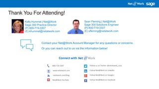3/16/2018 11
Thank You For Attending!
Kelly Hummel | Net@Work
Sage 300 Practice Director
(P) 800-719-3307
(E) khummel@netatwork.com
Connect with
800-719-3307
www.netatwork.com
netatwork.com/blog
Net@Work YouTube
Follow us on Twitter: @netatwork_corp
Follow Net@Work on LinkedIn
Follow Net@Work on Google+
Follow Net@Work on Facebook
Contact your Net@Work Account Manager for any questions or concerns.
Or you can reach out to us via the information below!
Sean Fleming | Net@Work
Sage 300 Solutions Engineer
(P) 800-719-3307
(E) sfleming@netatwork.com
 