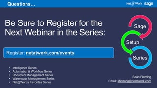 Be Sure to Register for the
Next Webinar in the Series:
Sean Fleming
Email: sfleming@netatwork.com
Register: netatwork.com/events
Questions…
Sage
Setup
Series
• Intelligence Series
• Automation & Workflow Series
• Document Management Series
• Warehouse Management Series
• Net@Work’s Favorites Series
 