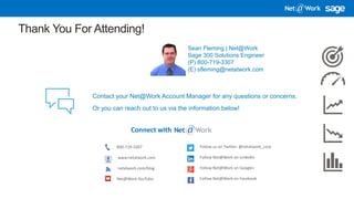 5/8/2018 11
Thank You For Attending!
Connect with
800-719-3307
www.netatwork.com
netatwork.com/blog
Net@Work YouTube
Follow us on Twitter: @netatwork_corp
Follow Net@Work on LinkedIn
Follow Net@Work on Google+
Follow Net@Work on Facebook
Contact your Net@Work Account Manager for any questions or concerns.
Or you can reach out to us via the information below!
Sean Fleming | Net@Work
Sage 300 Solutions Engineer
(P) 800-719-3307
(E) sfleming@netatwork.com
 