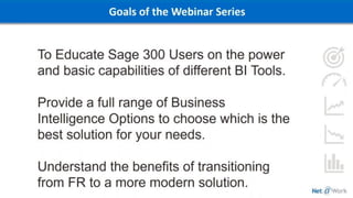 Goals of the Webinar Series
To Educate Sage 300 Users on the power
and basic capabilities of different BI Tools.
Provide a full range of Business
Intelligence Options to choose which is the
best solution for your needs.
Understand the benefits of transitioning
from FR to a more modern solution.
 