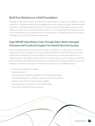 Build Your Business on a Solid Foundation
With Sage 300 ERP, forward-thinking companies like yours get the freedom of choice, smooth collaboration, superior
performance, and reliability needed to increase profitability and seize the competitive advantage. Seamless integration
of modules for operational management enhances the inventory handling and order fulfillment processes and ties
together your supply chain so your business delivers every time, on time. Sage 300 ERP also integrates your front-
to-back-office processes such as marketing, sales, and customer service—powered by Sage CRM—to provide you
the visibility you need to take your business to the next level.



Sage 300 ERP Helps Reduce Costs Through Faster, Better-Managed
Processes and Provides the Support You Need for Business Success:
Easily manage global commerce across multiple companies or subsidiaries. No matter where you do business,
maximize your international insight and exchange information worldwide with Sage 300 ERP Multicompany and
Global Operations Management. Enhanced visibility into business metrics provides critical information at your
fingertips for easier, smarter daily and long-term planning, providing the vision you need to respond to business trends
while minimizing risk and maximizing the effectiveness of your decisions. Set up multiple companies in one or more
databases, run processes, close books, and report results by company or in a consolidated company.


  • Strong financial management capabilities
  • Flexible deployment
  • Powerful customer relationship management and increased business insight
  • Optimized management of multiple local, regional, and international operations
  • Advanced customization and personalization capabilities
  • Fast implementation, on-premises or online (hosted by Sage)
  • Large partner channel and third-party resources




                                                                                                       www.sageasiapac.com   13
 