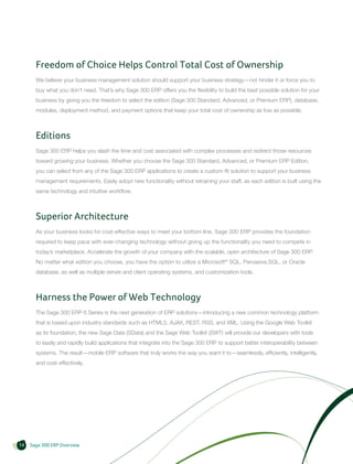 Freedom of Choice Helps Control Total Cost of Ownership
       We believe your business management solution should support your business strategy—not hinder it or force you to
       buy what you don’t need. That’s why Sage 300 ERP offers you the flexibility to build the best possible solution for your
       business by giving you the freedom to select the edition (Sage 300 Standard, Advanced, or Premium ERP), database,
       modules, deployment method, and payment options that keep your total cost of ownership as low as possible.



       Editions
       Sage 300 ERP helps you slash the time and cost associated with complex processes and redirect those resources
       toward growing your business. Whether you choose the Sage 300 Standard, Advanced, or Premium ERP Edition,
       you can select from any of the Sage 300 ERP applications to create a custom-fit solution to support your business
       management requirements. Easily adopt new functionality without retraining your staff, as each edition is built using the
       same technology and intuitive workflow.



       Superior Architecture
       As your business looks for cost-effective ways to meet your bottom line, Sage 300 ERP provides the foundation
       required to keep pace with ever-changing technology without giving up the functionality you need to compete in
       today’s marketplace. Accelerate the growth of your company with the scalable, open architecture of Sage 300 ERP.
       No matter what edition you choose, you have the option to utilize a Microsoft® SQL, Pervasive.SQL, or Oracle
       database, as well as multiple server and client operating systems, and customization tools.



       Harness the Power of Web Technology
       The Sage 300 ERP 6 Series is the next generation of ERP solutions—introducing a new common technology platform
       that is based upon industry standards such as HTML5, AJAX, REST, RSS, and XML. Using the Google Web Toolkit
       as its foundation, the new Sage Data (SData) and the Sage Web Toolkit (SWT) will provide our developers with tools
       to easily and rapidly build applications that integrate into the Sage 300 ERP to support better interoperability between
       systems. The result—mobile ERP software that truly works the way you want it to—seamlessly, efficiently, intelligently,
       and cost-effectively.




14   Sage 300 ERP Overview
 