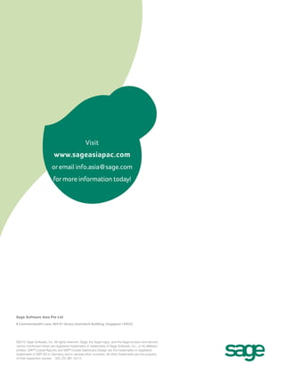 Visit
                           www.sageasiapac.com
                          or email info.asia@sage.com
                           for more information today!




For Thailand, please contact Sage Software representative:
Sundae Solutions Co., Ltd.
Tel: + 66 2634 8899
Email: sales@sundae.co.th
URL: www.sundae.co.th


Sage Software Asia Pte Ltd

8 Commonwealth Lane, #04-01 Utraco Greentech Building, Singapore 149555




©2012 Sage Software, Inc. All rights reserved. Sage, the Sage logos, and the Sage product and service
names mentioned herein are registered trademarks or trademarks of Sage Software, Inc., or its affiliated
entities. SAP® Crystal Reports and SAP® Crystal Dashboard Design are the trademarks or registered
trademarks of SAP AG in Germany and in several other countries. All other trademarks are the property
of their respective owners. 300_OV_BR 05/12
 