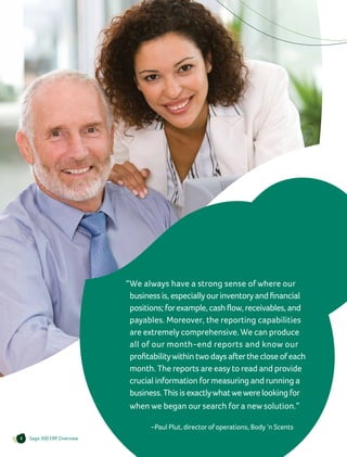 “We always have a strong sense of where our
                              business is, especially our inventory and financial
                              positions; for example, cash flow, receivables, and
                              payables. Moreover, the reporting capabilities
                              are extremely comprehensive. We can produce
                              all of our month-end reports and know our
                              profitability within two days after the close of each
                              month. The reports are easy to read and provide
                              crucial information for measuring and running a
                              business. This is exactly what we were looking for
                              when we began our search for a new solution.”

                                		–Paul Plut, director of operations, Body ’n Scents
4   Sage 300 ERP Overview
 