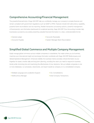 Comprehensive Accounting/Financial Management
      The powerful financial tools of Sage 300 ERP help you confidently manage your company’s complex finances and
      remain compliant with government regulations such as GAAP or IFRS. Features include full multicurrency capability,
      powerful bank reconciliation and tax reporting, flexible transaction processing options, powerful management
      of fiscal periods, and informative dashboards for analytical reporting. Sage 300 ERP Core Accounting modules help
      businesses succeed by accurately presenting valuable financial information in a clear, understandable format.


        • General Ledger                                      • Accounts Receivable
        • Accounts Payable                                    • System Manager–Bank Reconciliation




      Simplified Global Commerce and Multiple Company Management
      Easily manage global commerce across multiple companies or subsidiaries. No matter where you do business,
      maximize your international insight and exchange information worldwide with Sage 300 ERP Multicompany and
      Global Operations Management. Enhanced visibility into business metrics provides critical information at your
      fingertips for easier, smarter daily and long-term planning, providing the vision you need to respond to business
      trends while minimizing risk and maximizing the effectiveness of your decisions. Set up multiple companies in one
      or more databases, run processes, close books, and report results by company or in a consolidated company.



        • Multiple Language and Localization Support                 • G/L Consolidations
        • Multicurrency Manager                                      • Inter-Company Transactions




6   Sage 300 ERP Overview
 