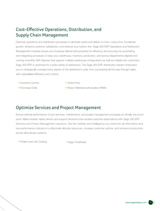 Cost-Effective Operations, Distribution, and
Supply Chain Management
Optimize operations and distribution processes to eliminate waste and deliver on time—every time. Accelerate
growth, enhance customer satisfaction, and improve your bottom line. Sage 300 ERP Operations and Distribution
Management modules ensure your business follows best practices for efficiency and accuracy by automating
and integrating processes to keep your warehouse, inventory, production, and service departments aligned and
running smoothly. With features that support multiple warehouse configurations as well as multiple site customers,
Sage 300 ERP is optimized for a wide variety of distributors. The Sage 300 ERP distribution solution empowers
you to strategically manage every aspect of the distribution cycle, from purchasing all the way through sales,
with unparalleled efficiency and control.


  • Inventory Control                        • Order Entry
  • Purchase Order                           • Return Material Authorization (RMA)




Optimize Services and Project Management
Ensure optimal performance of your services, maintenance, and project management processes at virtually any touch
point. Make smarter, faster service and support decisions that exceed customer expectations with Sage 300 ERP
Services and Project Management solutions. Get the visibility and intelligence you need into all information and
key performance indicators to effectively allocate resources, increase customer uptime, and enhance productivity
across all business systems.


  • Project and Job Costing                   • Sage TimeSheet	




                                                                                                    www.sageasiapac.com   7
 
