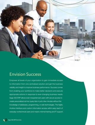 Envision Success
      Empower all levels of your organization to gain immediate access

      to information from one centralized solution and get the business
      visibility and insight to improve business performance. Success comes
      from enabling your workforce to make better decisions and execute
      appropriate actions in response to ever-changing business needs.
      Sage 300 ERP allows even inexperienced users with secure access to
      create personalized ad-hoc query lists in just a few minutes without the
      knowledge of databases, programming, or web technologies. The highly
      intuitive interface puts custom information access within easy reach of
      everyday nontechnical users and means minimal training and IT support.



8   Sage 300 ERP Overview
 