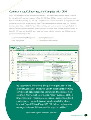 Communicate, Collaborate, and Compete With CRM
Sage CRM provides a customer relationship management (CRM) solution for businesses seeking a low-cost,
low-risk option. With seamless integration to Sage 300 ERP, Sage CRM lets you view critical customer data
from the back office, providing your staff with a complete view of customer interactions. By integrating your sales,
marketing, and customer service functions, Sage CRM makes it easier for everyone inside your company
to collaborate and share critical information. Sales, marketing, and customer service teams gain the tools they
need to find new customers, close sales more quickly, and build lasting, more profitable relationships. Best yet,
Sage 300 ERP ships with Sage CRM and a single user license—allowing you to see how CRM can change
your business completely risk-free.

  • Customer Relationship Management          • Marketing Management
  • Sales Management                          • Customer Service Management




          “ y automating workflows and providing management
           B
           oversight, Sage CRM empowers us with the ability to promptly
           complete all actions required to make and keep customers
           satisfied. And, with all information readily available at their
           fingertips, sales representatives can deliver unparalleled
           customer service and strengthen client relationships.
           In short, Sage CRM and Sage 300 ERP deliver the business
           management capabilities we need to stay competitive.”

                     	     – Jean-Marc Pigeon, president, Inortech
                                                                                                      www.sageasiapac.com   9
 