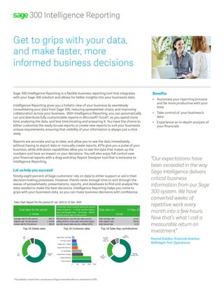 300 Intelligence Reporting
Sage 300 Intelligence Reporting is a flexible business reporting tool that integrates
with your Sage 300 solution and allows for better insights into your business’s data.
Intelligence Reporting gives you a holistic view of your business by seamlessly
consolidating your data from Sage 300, reducing spreadsheet chaos, and improving
collaboration across your business. With Intelligence Reporting, you can automatically
run and distribute fully customizable reports in Microsoft® Excel®, so you spend more
time analyzing the data, and less time locating and preparing it. You have the choice to
either customize the ready-to-use reports or create new reports to suit your business’s
unique requirements, ensuring that visibility of your information is always just a click
away.
Reports are accurate and up to date, and allow you to see the data immediately,
without having to export data or manually create reports. KPIs give you a pulse of your
business, while drill-down capabilities allow you to see the data that makes up the
numbers and have an impact on your decisions. You will also enjoy full control over
your financial reports with a drag-and-drop Report Designer tool that is exclusive to
Intelligence Reporting.
Let us help you succeed
Ninety-eight percent of Sage customers1
rely on data to either support or aid in their
decision-making processes. However, there’s never enough time to sort through the
waves of spreadsheets, presentations, reports, and databases to find and analyze the
data needed to make the best decisions. Intelligence Reporting helps you come to
grips with your business’s data, so you can make business decisions with confidence.
Benefits
•	 Automate your reporting process		
and be more productive with your 		
time
•	 Take control of your business’s 		
data
•	 Experience an in-depth analysis of 	
your financials
Get to grips with your data,
and make faster, more
informed business decisions
“Our expectations have
been exceeded in the way
Sage Intelligence delivers
critical business
information from our Sage
300 system. We have
converted weeks of
repetitive work every
month into a few hours.
Now that’s what I call a
measurable return on
investment”
Ravind Sukdeo, financial director,
Bidfreight Port Operations
1
This statistic comes from a survey we at Sage conducted with our customers in 2015
 