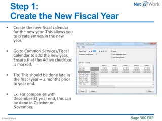 © Net@Work
Step 1:
Create the New Fiscal Year
 Create the new fiscal calendar
for the new year. This allows you
to create entries in the new
year.
 Go to Common Services/Fiscal
Calendar to add the new year.
Ensure that the Active checkbox
is marked.
 Tip: This should be done late in
the fiscal year – 2 months prior
to year end.
 Ex. For companies with
December 31 year end, this can
be done in October or
November.
 