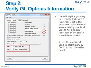 © Net@Work
Step 2:
Verify GL Options Information
 Go to GL Options/Posting
tab to verify that current
fiscal year is set to the
prior year. For example, if
you are setting new fiscal
year to 2013; current
fiscal year on this screen
should show as 2012
 Define the number of
years to keep history by
fiscal set and transaction
detail.
 