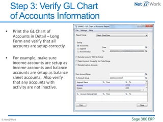 © Net@Work
 Print the GL Chart of
Accounts in Detail – Long
Form and verify that all
accounts are setup correctly.
 For example, make sure
income accounts are setup as
income accounts and balance
accounts are setup as balance
sheet accounts. Also verify
that any accounts with
activity are not inactive.
Step 3: Verify GL Chart
of Accounts Information
 