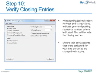 © Net@Work
 Print posting journal report
for year end transactions.
Indicate year-end posting
sequence number where
indicated. This will include
the closing entries.
 Ensure that any accounts
that were activated for
year-end purposes are
changed to inactive.
Step 10:
Verify Closing Entries
 