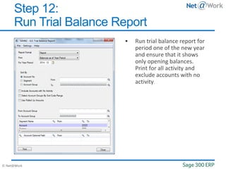 © Net@Work
 Run trial balance report for
period one of the new year
and ensure that it shows
only opening balances.
Print for all activity and
exclude accounts with no
activity.
Step 12:
Run Trial Balance Report
 
