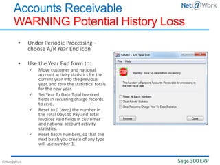 © Net@Work
 Under Periodic Processing –
choose A/R Year End icon
 Use the Year End form to:
 Move customer and national
account activity statistics for the
current year into the previous
year, and zero the statistical totals
for the new year.
 Set Year To Date Total Invoiced
fields in recurring charge records
to zero.
 Reset to 0 (zero) the number in
the Total Days to Pay and Total
Invoices Paid fields in customer
and national account activity
statistics.
 Reset batch numbers, so that the
next batch you create of any type
will use number 1.
Accounts Receivable
WARNING Potential History Loss
 