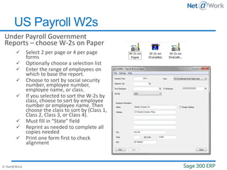 © Net@Work
Under Payroll Government
Reports – choose W-2s on Paper
 Select 2 per page or 4 per page
forms
 Optionally choose a selection list
 Enter the range of employees on
which to base the report.
 Choose to sort by social security
number, employee number,
employee name, or class.
 If you selected to sort the W-2s by
class, choose to sort by employee
number or employee name. Then
choose the class to sort by (Class 1,
Class 2, Class 3, or Class 4).
 Must fill in “State” field
 Reprint as needed to complete all
copies needed
 Print one form first to check
alignment
US Payroll W2s
 