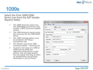 © Net@Work
Select the Print 1099/1096
forms icon from the A/P Vendor
Reports folder.
 The 1099 Amounts report lists
the 1099-MISC amount for each
vendor in your Accounts Payable
system.
 The 1096 Amounts report prints
the summary for the 1099-MISC
forms.
 The 1099 tracking option must
be enabled in AP Setup –
transactions tab
 The Vendor must have 1099
tracking enabled – invoicing tab
 To print a test copy of a 1099 or
1096 form to check the
alignment of the forms in your
printer, click the Align button.
You can repeat this step as often
as needed when the printing
destination is set to Printer.
1099s
 