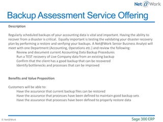 © Net@Work
Backup Assessment Service Offering
Description
Regularly scheduled backups of your accounting data is vital and important. Having the ability to
recover from a disaster is critical. Equally important is testing the validating your disaster recovery
plan by performing a restore and verifying your backups. A Net@Work Senior Business Analyst will
meet with one Department (Accounting, Operations etc.) and review the following:
Review and document current Accounting Data Backup Procedures
Run a TEST recovery of Live Company data from an existing backup
Confirm that the client has a good backup that can be recovered
Identify bottlenecks and processes that can be improved
Benefits and Value Proposition
Customers will be able to:
Have the assurance that current backup files can be restored
Have the assurance that processes have been defined to maintain good backup sets
Have the assurance that processes have been defined to properly restore data
 
