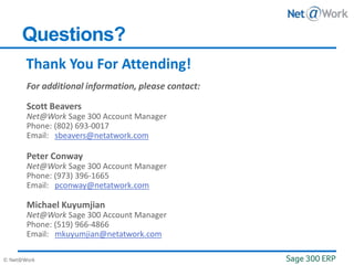 © Net@Work
Thank You For Attending!
Questions?
Scott Beavers
Net@Work Sage 300 Account Manager
Phone: (802) 693-0017
Email: sbeavers@netatwork.com
Peter Conway
Net@Work Sage 300 Account Manager
Phone: (973) 396-1665
Email: pconway@netatwork.com
Michael Kuyumjian
Net@Work Sage 300 Account Manager
Phone: (519) 966-4866
Email: mkuyumjian@netatwork.com
 
