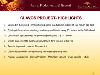 Path to Production … & Beyond
CLAVOS PROJECT- HIGHLIGHTS
 Located in the prolific Timmins Mining camp -produced in excess of 100 million ozs gold
 Existing infrastructure - underground ramp and levels every 25 metres to the 300m level
 Low initial Capex required for potential production … $14.1million
 Option agreement to purchase St Andrew’s 40% interest in Clavos
 Permits in place to re-open Clavos mine
 Clavos is located in close proximity to several operating mills
 Natural Gas pipeline - Clavos Property – Potential Fuel and Power savings – Study
16
 
