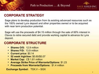 Path to Production … & Beyond
Sage plans to develop production from its existing advanced resources such as
the 100% owned Lynx deposit and other properties owned or to be acquired
with near term production potential.
Sage will use the proceeds of $4.15 million through the sale of 60% interest in
Clavos to retire secured debt and provide working capital to advance its Lynx
deposit.
CORPORATE STRUCTURE
CORPORATE STRATEGY
Exchange Symbol: TSX.V – SGX
• Shares O/S: 12.9 million
• Shares F/D: 13.9 million
• Current price: $0.14
• 52 week high/low: $0.60/$0.07
• Market Cap: C$ 1.81 million
• Average Strike Price of Warrants/Options: $1.23
• Proceeds from Warrants/Options: $1.4 million
2
 