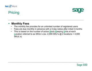  Monthly Fees
− The monthly fee provides for an unlimited number of registered users
− Fees are due monthly in advance with a 5 day notice after initial 4 months
− This is based on the number of active Stock Keeping Units at each
Location referred to as SKUL’s (ex. 2,000 SKU’s @ 2 locations = 4,000
SKUL’s)
Pricing
 