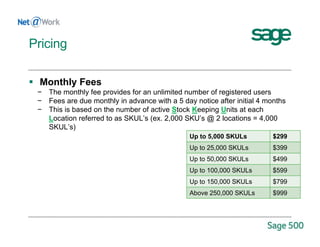  Monthly Fees
− The monthly fee provides for an unlimited number of registered users
− Fees are due monthly in advance with a 5 day notice after initial 4 months
− This is based on the number of active Stock Keeping Units at each
Location referred to as SKUL’s (ex. 2,000 SKU’s @ 2 locations = 4,000
SKUL’s)
Up to 5,000 SKULs $299
Up to 25,000 SKULs $399
Up to 50,000 SKULs $499
Up to 100,000 SKULs $599
Up to 150,000 SKULs $799
Above 250,000 SKULs $999
Pricing
 