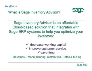 What is Sage Inventory Advisor?
Sage Inventory Advisor is an affordable
Cloud-based solution that integrates with
Sage ERP systems to help you optimize your
inventory:
 decrease working capital
 improve customer service
 save time
Industries – Manufacturing, Distribution, Retail & Mining
 