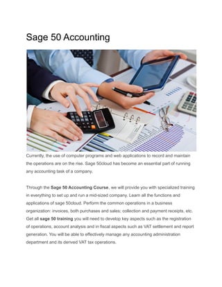 Sage 50 Accounting
Currently, the use of computer programs and web applications to record and maintain
the operations are on the rise. Sage 50cloud has become an essential part of running
any accounting task of a company.
Through the Sage 50 Accounting Course, we will provide you with specialized training
in everything to set up and run a mid-sized company. Learn all the functions and
applications of sage 50cloud. Perform the common operations in a business
organization: invoices, both purchases and sales; collection and payment receipts, etc.
Get all sage 50 training you will need to develop key aspects such as the registration
of operations, account analysis and in fiscal aspects such as VAT settlement and report
generation. You will be able to effectively manage any accounting administration
department and its derived VAT tax operations.
 