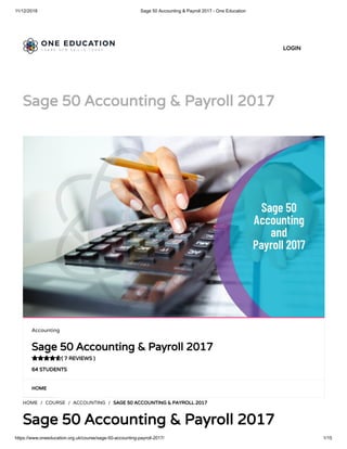 11/12/2018 Sage 50 Accounting & Payroll 2017 - One Education
https://www.oneeducation.org.uk/course/sage-50-accounting-payroll-2017/ 1/15
Sage 50 Accounting & Payroll 2017
HOME
HOME / COURSE / ACCOUNTING / SAGE 50 ACCOUNTING & PAYROLL 2017
Sage 50 Accounting & Payroll 2017
Accounting
Sage 50 Accounting & Payroll 2017
( 7 REVIEWS )
64 STUDENTS

LOGIN
 