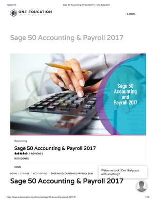 1/22/2019 Sage 50 Accounting & Payroll 2017 - One Education
https://www.oneeducation.org.uk/course/sage-50-accounting-payroll-2017-2/ 1/16
Sage 50 Accounting & Payroll 2017Sage 50 Accounting & Payroll 2017
HOMEHOME
HOME / COURSE / ACCOUNTING / SAGE 50 ACCOUNTING & PAYROLL 2017SAGE 50 ACCOUNTING & PAYROLL 2017
Sage 50 Accounting & Payroll 2017Sage 50 Accounting & Payroll 2017
Accounting
Sage 50 Accounting & Payroll 2017Sage 50 Accounting & Payroll 2017
( 7 REVIEWS )( 7 REVIEWS )
9 STUDENTS9 STUDENTS

LOGINLOGIN
Welcome back! Can I help you
with anything?
 