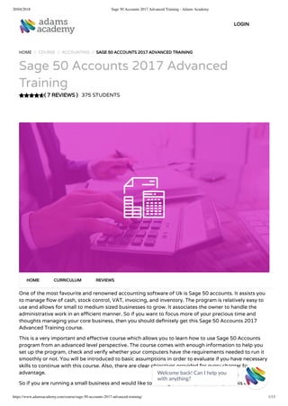 20/04/2018 Sage 50 Accounts 2017 Advanced Training - Adams Academy
https://www.adamsacademy.com/course/sage-50-accounts-2017-advanced-training/ 1/13
( 7 REVIEWS )
HOME / COURSE / ACCOUNTING / SAGE 50 ACCOUNTS 2017 ADVANCED TRAINING
Sage 50 Accounts 2017 Advanced
Training
375 STUDENTS
One of the most favourite and renowned accounting software of Uk is Sage 50 accounts. It assists you
to manage ow of cash, stock control, VAT, invoicing, and inventory. The program is relatively easy to
use and allows for small to medium sized businesses to grow. It associates the owner to handle the
administrative work in an e cient manner. So if you want to focus more of your precious time and
thoughts managing your core business, then you should de nitely get this Sage 50 Accounts 2017
Advanced Training course.
This is a very important and e ective course which allows you to learn how to use Sage 50 Accounts
program from an advanced level perspective. The course comes with enough information to help you
set up the program, check and verify whether your computers have the requirements needed to run it
smoothly or not. You will be introduced to basic assumptions in order to evaluate if you have necessary
skills to continue with this course. Also, there are clear objectives provided for every chapter for your
advantage.
So if you are running a small business and would like to see it grow, then you should pick this course.
HOME CURRICULUM REVIEWS
LOGIN
Welcome back! Can I help you
with anything? 
 