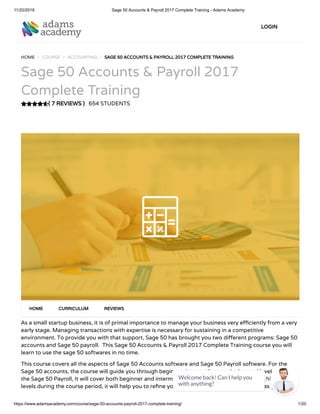 11/20/2018 Sage 50 Accounts & Payroll 2017 Complete Training - Adams Academy
https://www.adamsacademy.com/course/sage-50-accounts-payroll-2017-complete-training/ 1/20
( 7 REVIEWS )
HOME / COURSE / ACCOUNTING / SAGE 50 ACCOUNTS & PAYROLL 2017 COMPLETE TRAINING
Sage 50 Accounts & Payroll 2017
Complete Training
654 STUDENTS
As a small startup business, it is of primal importance to manage your business very e ciently from a very
early stage. Managing transactions with expertise is necessary for sustaining in a competitive
environment. To provide you with that support, Sage 50 has brought you two di erent programs: Sage 50
accounts and Sage 50 payroll.  This Sage 50 Accounts & Payroll 2017 Complete Training course you will
learn to use the sage 50 softwares in no time.
This course covers all the aspects of Sage 50 Accounts software and Sage 50 Payroll software. For the
Sage 50 accounts, the course will guide you through beginner, intermediate, and advanced level. And for
the Sage 50 Payroll, It will cover both beginner and intermediate level. So, by maintaining this hierarchy of
levels during the course period, it will help you to re ne your skills, knowledge, and expertise as you study
HOME CURRICULUM REVIEWS
LOGIN
Welcome back! Can I help you
with anything? 
 