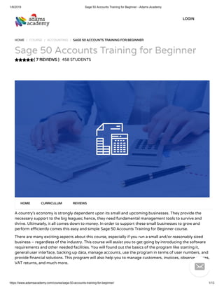 1/8/2019 Sage 50 Accounts Training for Beginner - Adams Academy
https://www.adamsacademy.com/course/sage-50-accounts-training-for-beginner/ 1/13
( 7 REVIEWS )( 7 REVIEWS )
HOME / COURSE / ACCOUNTING / SAGE 50 ACCOUNTS TRAINING FOR BEGINNERSAGE 50 ACCOUNTS TRAINING FOR BEGINNER
Sage 50 Accounts Training for Beginner
458 STUDENTS
A country’s economy is strongly dependent upon its small and upcoming businesses. They provide the
necessary support to the big leagues; hence, they need fundamental management tools to survive and
thrive. Ultimately, it all comes down to money. In order to support these small businesses to grow and
perform e ciently comes this easy and simple Sage 50 Accounts Training for Beginner course.
There are many exciting aspects about this course, especially if you run a small and/or reasonably sized
business – regardless of the industry. This course will assist you to get going by introducing the software
requirements and other needed facilities. You will found out the basics of the program like starting it,
general user interface, backing up data, manage accounts, use the program in terms of user numbers, and
provide nancial solutions. This program will also help you to manage customers, invoices, observe entries,
VAT returns, and much more.
HOMEHOME CURRICULUMCURRICULUM REVIEWSREVIEWS
LOGINLOGIN

 