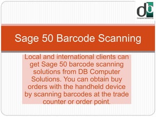 Local and international clients can
get Sage 50 barcode scanning
solutions from DB Computer
Solutions. You can obtain buy
orders with the handheld device
by scanning barcodes at the trade
counter or order point.
Sage 50 Barcode Scanning
 