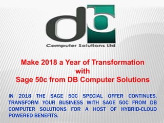 IN 2018 THE SAGE 50C SPECIAL OFFER CONTINUES.
TRANSFORM YOUR BUSINESS WITH SAGE 50C FROM DB
COMPUTER SOLUTIONS FOR A HOST OF HYBRID-CLOUD
POWERED BENEFITS.
Make 2018 a Year of Transformation
with
Sage 50c from DB Computer Solutions
 